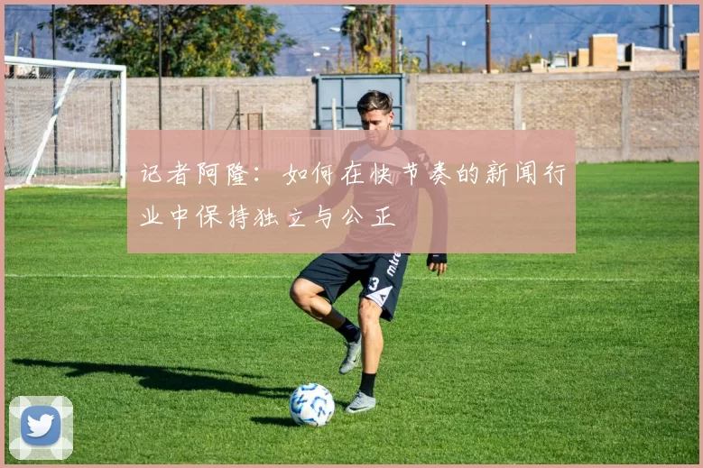 记者阿隆：如何在快节奏的新闻行业中保持独立与公正